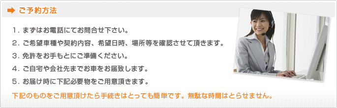 ご予約方法 １. まずはお電話にてお問合せ下さい。２. ご希望車種や契約内容、希望日時、場所等を確認させて頂きます。３. ご自宅や会社先までお車をお届致します。４. お届け時に下記必要物をご用意頂きます。下記のものをご用意頂けたら手続きはとっても簡単です。無駄な時間はとらせません。