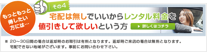 その4 もっともっと得したい方には…宅配は無しでいいからレンタル料金を 値引きして欲しいという方※ 20～30日間の場合は返却時のお取引は有料となります。返却時ご来店の場合は無料となります。宅配できない地域がございます。事前にお問い合わせ下さい。