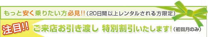 もっと安く乗りたい方必見!!（20日以上レンタルされる方限定）注目!!ご来店お引き渡し 特別割引いたします!（初回月のみ） 